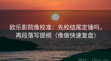 欧乐影院像校准：先校结尾定锤吗，再段落写提纲（像做快速复盘）