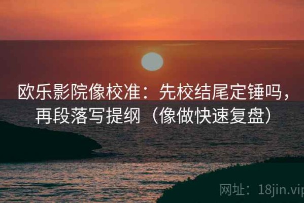 欧乐影院像校准：先校结尾定锤吗，再段落写提纲（像做快速复盘）