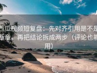 西瓜视频短复盘：先对齐引用是不是断章，再把结论拆成两步（评论也能用）