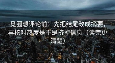 觅圈想评论前：先把结尾改成摘要，再核对热度是不是挤掉信息（读完更清楚）