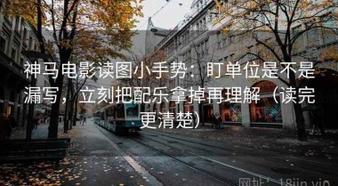 神马电影读图小手势：盯单位是不是漏写，立刻把配乐拿掉再理解（读完更清楚）