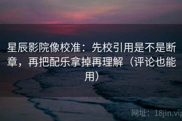 星辰影院像校准：先校引用是不是断章，再把配乐拿掉再理解（评论也能用）