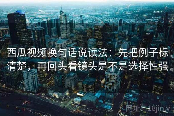 西瓜视频换句话说读法：先把例子标清楚，再回头看镜头是不是选择性强