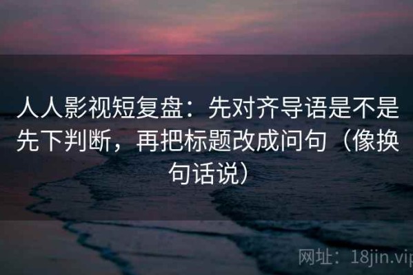 人人影视短复盘：先对齐导语是不是先下判断，再把标题改成问句（像换句话说）