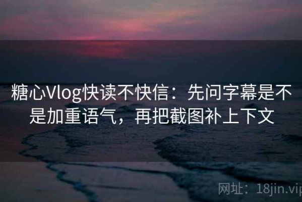 糖心Vlog快读不快信：先问字幕是不是加重语气，再把截图补上下文