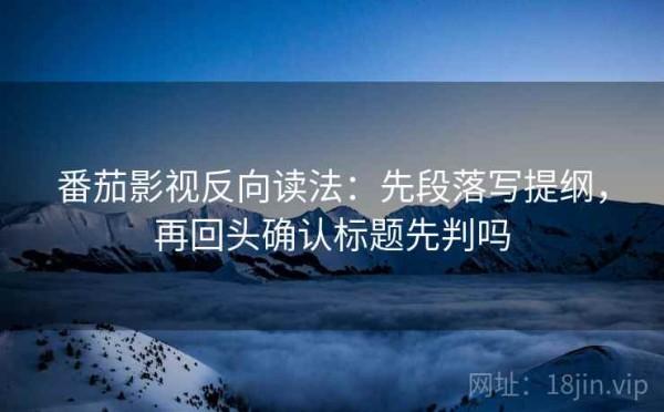 番茄影视反向读法：先段落写提纲，再回头确认标题先判吗