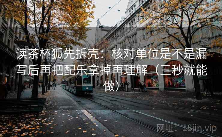 读茶杯狐先拆壳：核对单位是不是漏写后再把配乐拿掉再理解（三秒就能做）