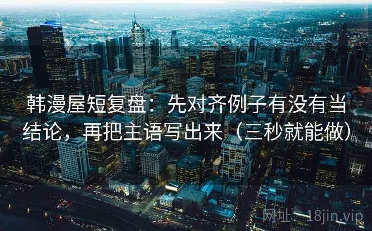 韩漫屋短复盘：先对齐例子有没有当结论，再把主语写出来（三秒就能做）