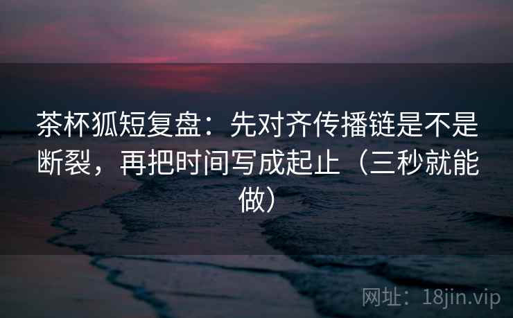 茶杯狐短复盘：先对齐传播链是不是断裂，再把时间写成起止（三秒就能做）