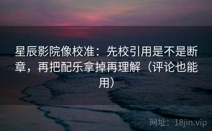 星辰影院像校准：先校引用是不是断章，再把配乐拿掉再理解（评论也能用）