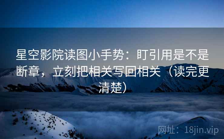 星空影院读图小手势：盯引用是不是断章，立刻把相关写回相关（读完更清楚）