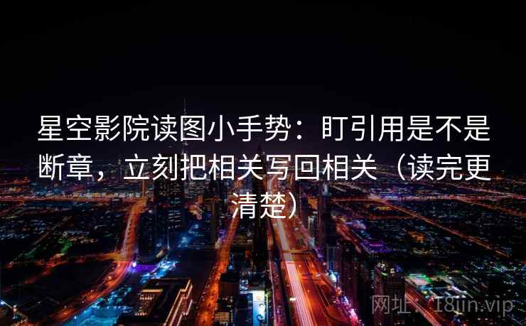 星空影院读图小手势：盯引用是不是断章，立刻把相关写回相关（读完更清楚）