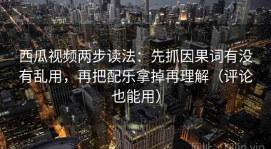 西瓜视频两步读法：先抓因果词有没有乱用，再把配乐拿掉再理解（评论也能用）