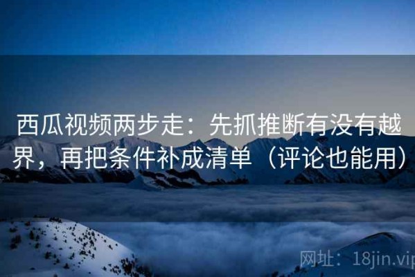 西瓜视频两步走：先抓推断有没有越界，再把条件补成清单（评论也能用）