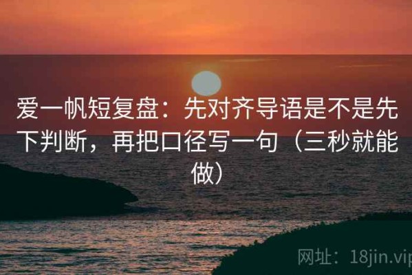 爱一帆短复盘：先对齐导语是不是先下判断，再把口径写一句（三秒就能做）