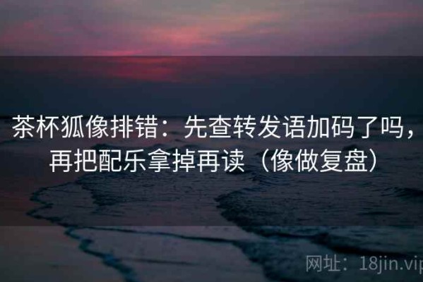 茶杯狐像排错：先查转发语加码了吗，再把配乐拿掉再读（像做复盘）