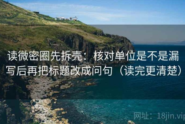 读微密圈先拆壳：核对单位是不是漏写后再把标题改成问句（读完更清楚）