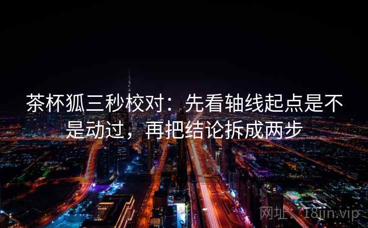 茶杯狐三秒校对：先看轴线起点是不是动过，再把结论拆成两步