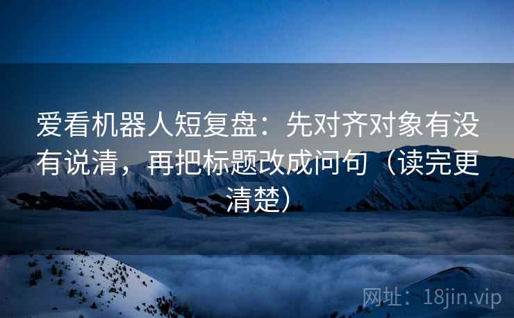 爱看机器人短复盘：先对齐对象有没有说清，再把标题改成问句（读完更清楚）