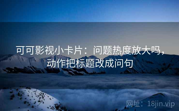 可可影视小卡片：问题热度放大吗，动作把标题改成问句