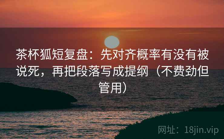茶杯狐短复盘：先对齐概率有没有被说死，再把段落写成提纲（不费劲但管用）