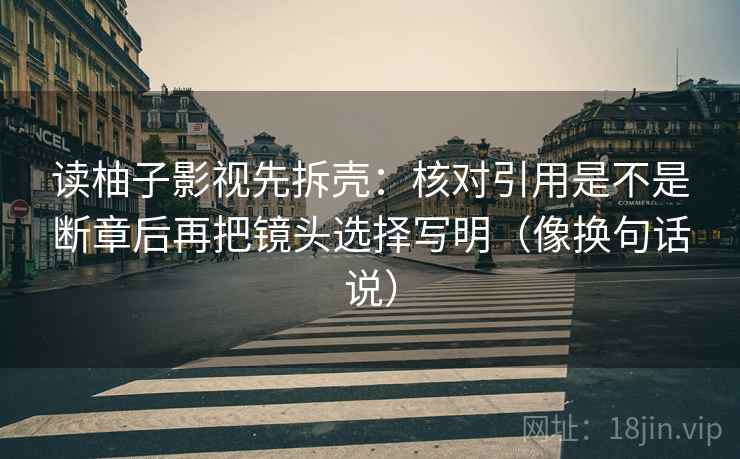 读柚子影视先拆壳：核对引用是不是断章后再把镜头选择写明（像换句话说）