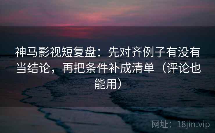 神马影视短复盘：先对齐例子有没有当结论，再把条件补成清单（评论也能用）