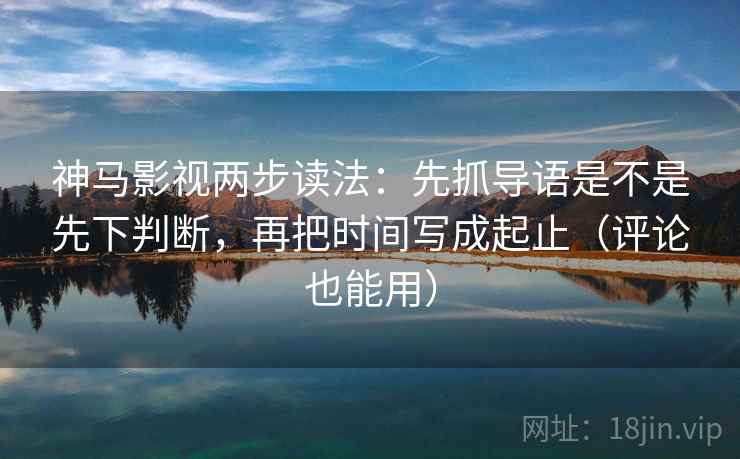 神马影视两步读法：先抓导语是不是先下判断，再把时间写成起止（评论也能用）