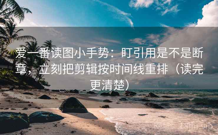 爱一番读图小手势：盯引用是不是断章，立刻把剪辑按时间线重排（读完更清楚）