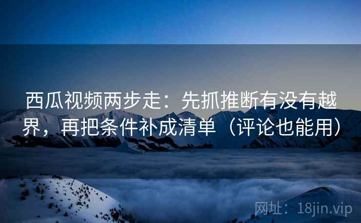 西瓜视频两步走：先抓推断有没有越界，再把条件补成清单（评论也能用）