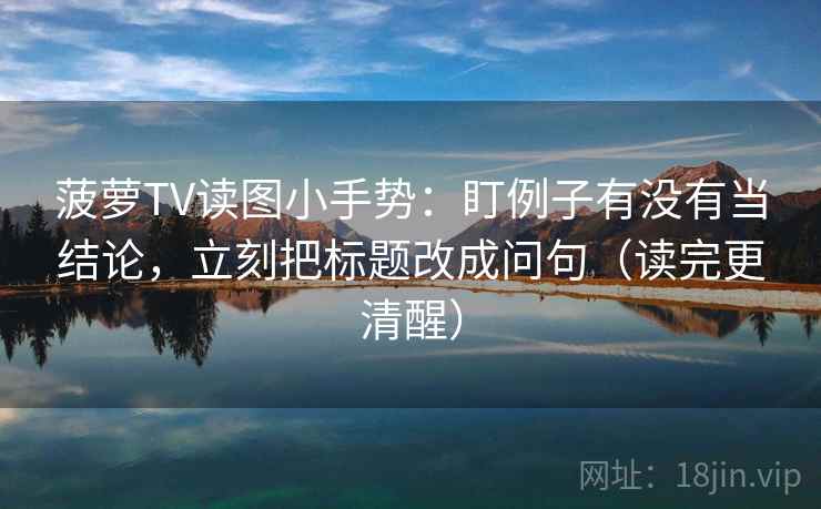 菠萝TV读图小手势：盯例子有没有当结论，立刻把标题改成问句（读完更清醒）