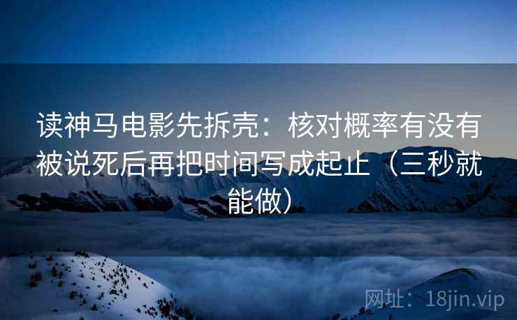 读神马电影先拆壳：核对概率有没有被说死后再把时间写成起止（三秒就能做）