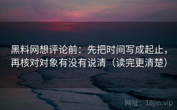 黑料网想评论前：先把时间写成起止，再核对对象有没有说清（读完更清楚）