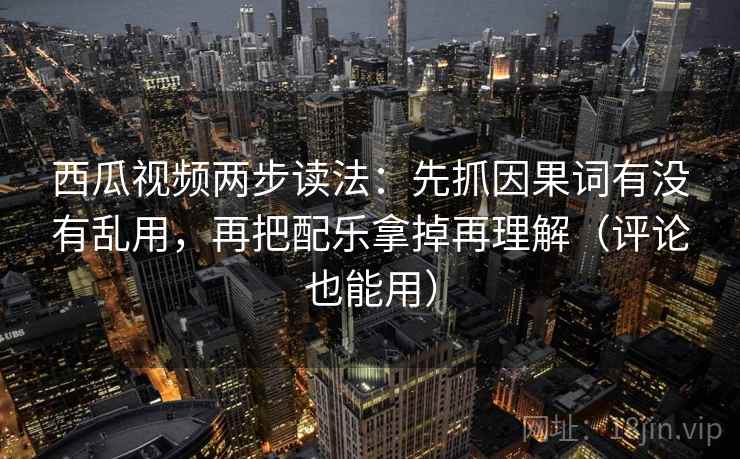 西瓜视频两步读法：先抓因果词有没有乱用，再把配乐拿掉再理解（评论也能用）