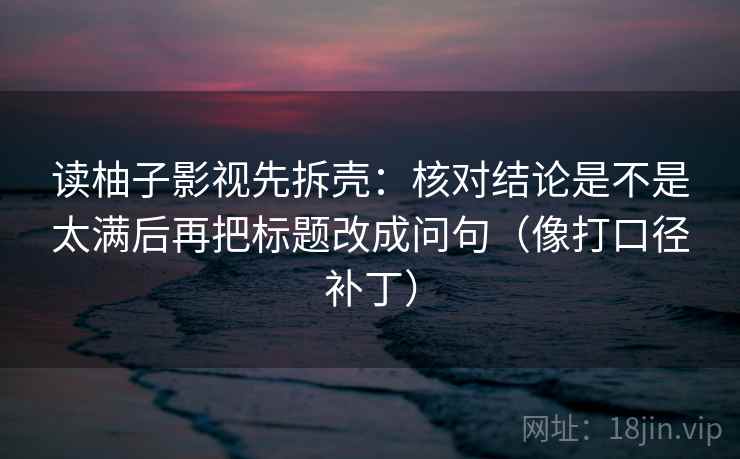 读柚子影视先拆壳：核对结论是不是太满后再把标题改成问句（像打口径补丁）