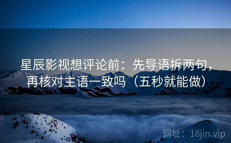 星辰影视想评论前：先导语拆两句，再核对主语一致吗（五秒就能做）