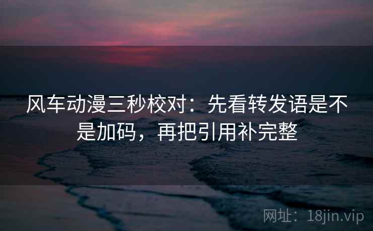 风车动漫三秒校对：先看转发语是不是加码，再把引用补完整