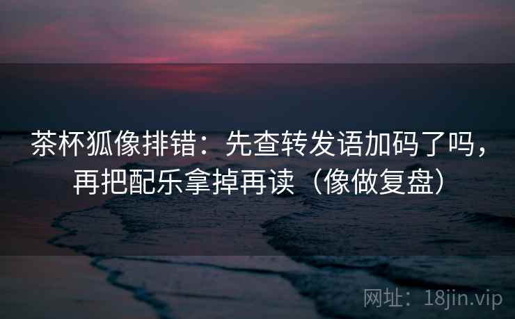 茶杯狐像排错：先查转发语加码了吗，再把配乐拿掉再读（像做复盘）