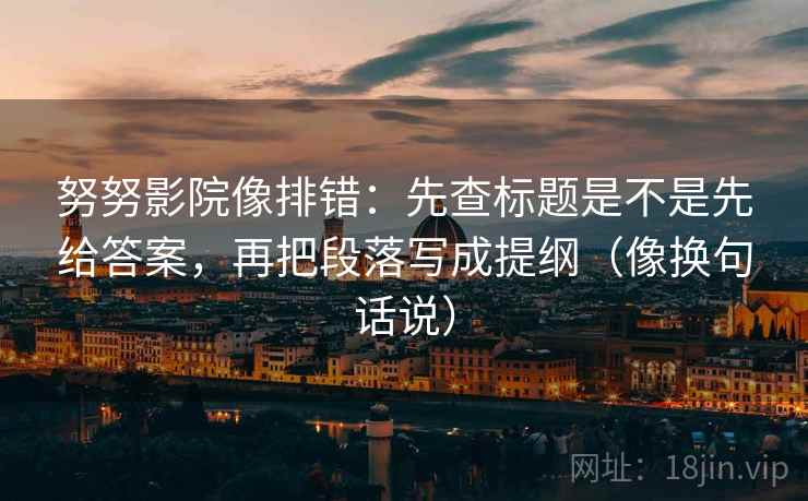 努努影院像排错：先查标题是不是先给答案，再把段落写成提纲（像换句话说）