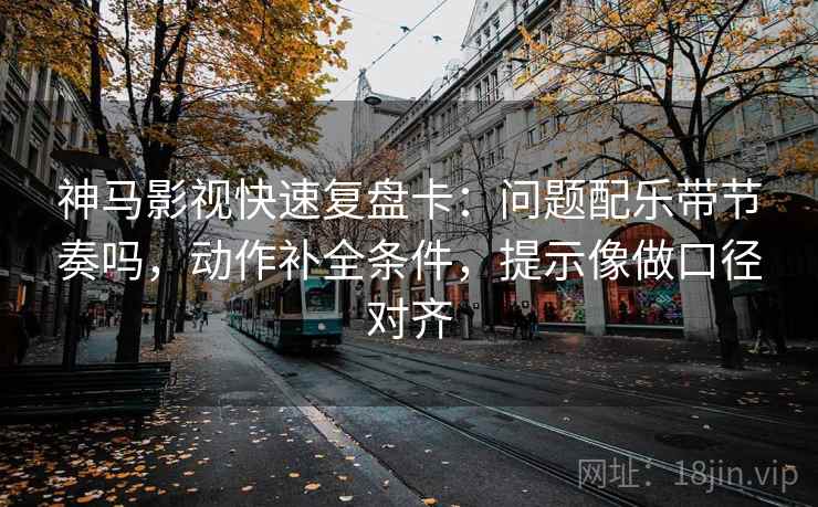 神马影视快速复盘卡：问题配乐带节奏吗，动作补全条件，提示像做口径对齐