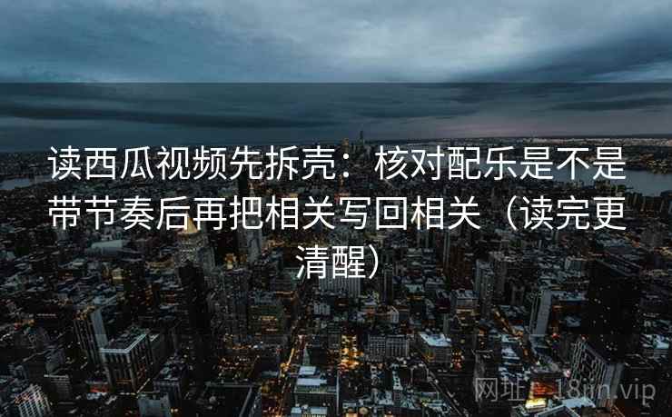读西瓜视频先拆壳：核对配乐是不是带节奏后再把相关写回相关（读完更清醒）