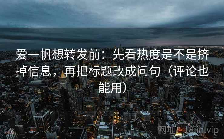 爱一帆想转发前：先看热度是不是挤掉信息，再把标题改成问句（评论也能用）