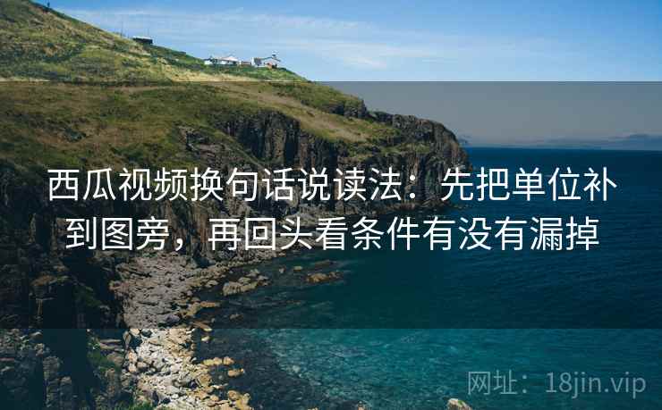西瓜视频换句话说读法：先把单位补到图旁，再回头看条件有没有漏掉